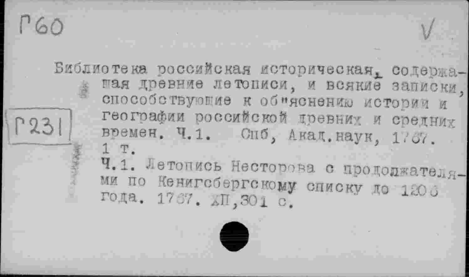 ﻿Г%0
Библиотека российская историческая^. содержа 4 гая древние летописи, и всякие записки способствующие к объяснению истории я географии российской древних и средних времен. 4.1. Опб, Акад.наук, 1?о7. 1 т.
4.1. Летопись Несторова о продолжателя ми по кенигсбергскому СПИСКУ ДО ILO■ j " года. 1767. ХП.301 о.